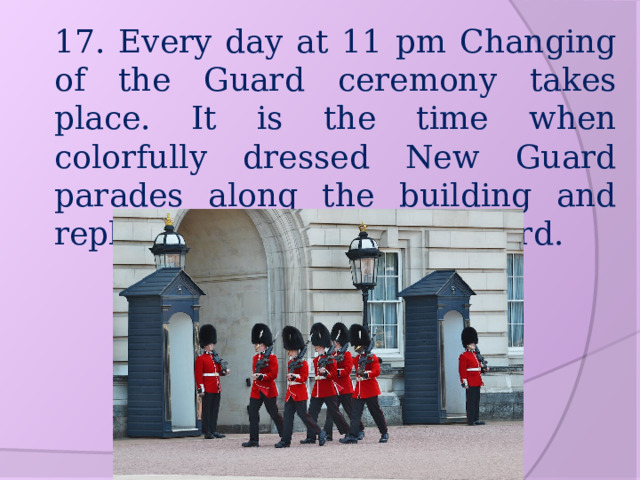17. Every day at 11 pm Changing of the Guard ceremony takes place. It is the time when colorfully dressed New Guard parades along the building and replace the existing Old Guard. 