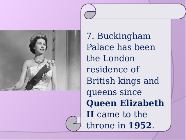 7. Buckingham Palace has been the London residence of British kings and queens since Queen Elizabeth II came to the throne in 1952 . 
