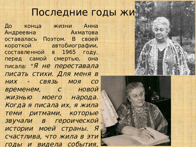 Последние годы жизни До конца жизни Анна Андреевна Ахматова оставалась Поэтом. В своей короткой автобиографии, составленной в 1965 году, перед самой смертью, она писала: 