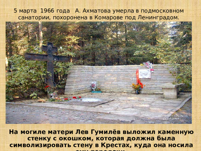 5 марта 1966 года А. Ахматова умерла в подмосковном санатории, похоронена в Комарове под Ленинградом. На могиле матери Лев Гумилёв выложил каменную стенку с окошком, которая должна была символизировать стену в Крестах, куда она носила ему передачи. 