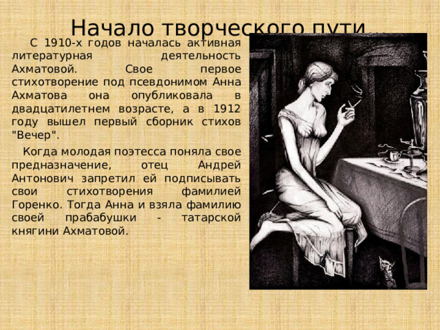 Начало творческого пути...  С 1910-х годов началась активная литературная деятельность Ахматовой. Свое первое стихотворение под псевдонимом Анна Ахматова она опубликовала в двадцатилетнем возрасте, а в 1912 году вышел первый сборник стихов 