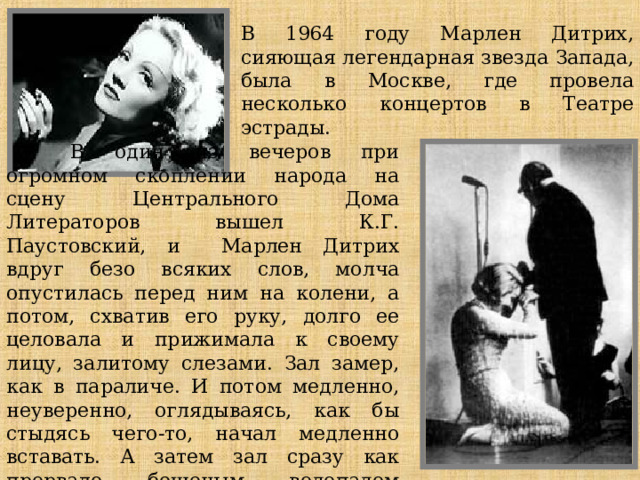 В 1964 году Марлен Дитрих, сияющая легендарная звезда Запада, была в Москве, где провела несколько концертов в Театре эстрады.  В один из вечеров при огромном скоплении народа на сцену Центрального Дома Литераторов вышел К.Г. Паустовский, и Марлен Дитрих вдруг безо всяких слов, молча опустилась перед ним на колени, а потом, схватив его руку, долго ее целовала и прижимала к своему лицу, залитому слезами. Зал замер, как в параличе. И потом медленно, неуверенно, оглядываясь, как бы стыдясь чего-то, начал медленно вставать. А затем зал сразу как прорвало бешеным водопадом рукоплесканий!     