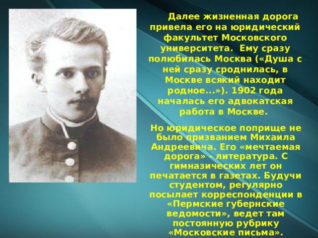          Далее жизненная дорога привела его на юридический факультет Московского университета. Ему сразу полюбилась Москва («Душа с ней сразу сроднилась, в Москве всякий находит родное...»). 1902 года началась его адвокатская работа в Москве. Но юридическое поприще не было призванием Михаила Андреевича. Его «мечтаемая дорога» - литература. С гимназических лет он печатается в газетах. Будучи студентом, регулярно посылает корреспонденции в «Пермские губернские ведомости», ведет там постоянную рубрику «Московские письма». 