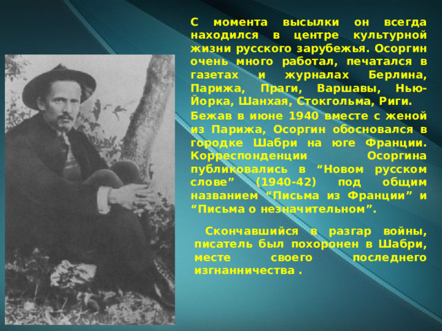 С момента высылки он всегда находился в центре культурной жизни русского зарубежья. Осоргин очень много работал, печатался в газетах и журналах Берлина, Парижа, Праги, Варшавы, Нью-Йорка, Шанхая, Стокгольма, Риги. Бежав в июне 1940 вместе с женой из Парижа, Осоргин обосновался в городке Шабри на юге Франции. Корреспонденции Осоргина публиковались в “Новом русском слове” (1940-42) под общим названием “Письма из Франции” и “Письма о незначительном”.  Скончавшийся в разгар войны, писатель был похоронен в Шабри, месте своего последнего изгнанничества . 