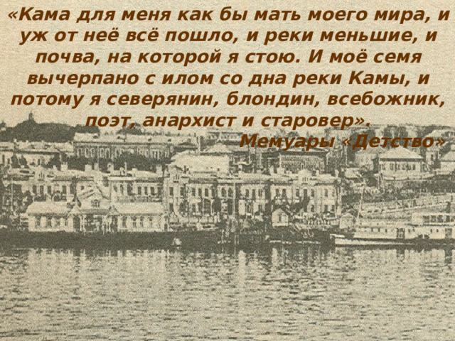 «Кама для меня как бы мать моего мира, и уж от неё всё пошло, и реки меньшие, и почва, на которой я стою. И моё семя вычерпано с илом со дна реки Камы, и потому я северянин, блондин, всебожник, поэт, анархист и старовер».      Мемуары «Детство» 