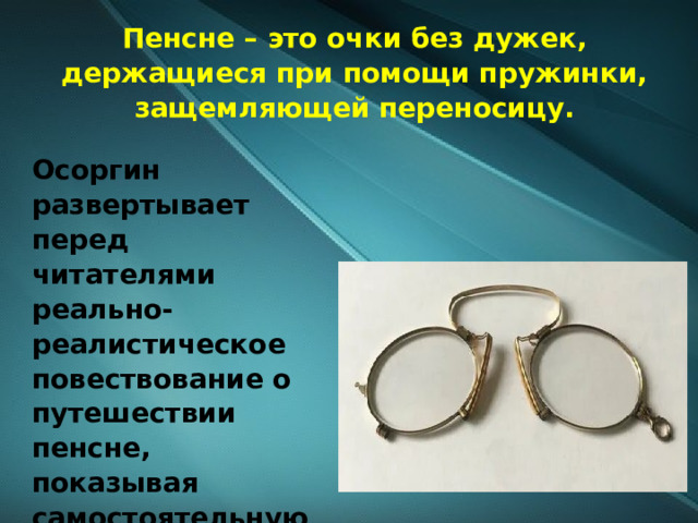 Пенсне – это очки без дужек, держащиеся при помощи пружинки, защемляющей переносицу. Осоргин развертывает перед читателями реально-реалистическое повествование о путешествии пенсне, показывая самостоятельную жизнь обычного предмета. 