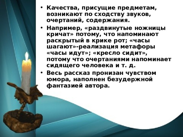 Качества, присущие предметам, возникают по сходству звуков, очертаний, содержания. Например, «раздвинутые ножницы кричат» потому, что напоминают раскрытый в крике рот; «часы шагают»-реализация метафоры «часы идут»; «кресло сидит», потому что очертаниями напоминает сидящего человека и т. д. Весь рассказ пронизан чувством юмора, наполнен безудержной фантазией автора. 