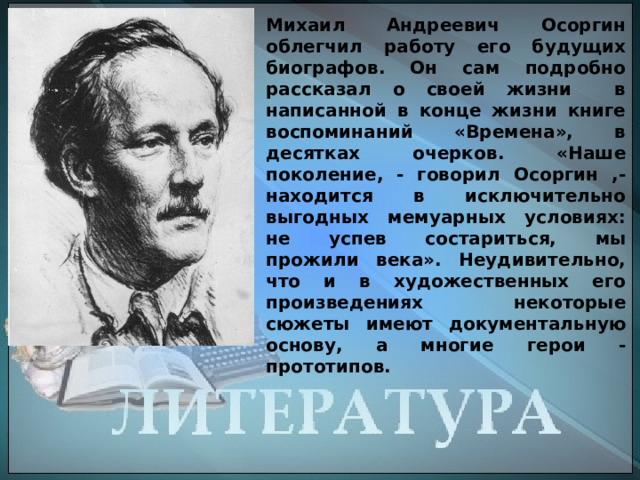 Михаил Андреевич Осоргин облегчил работу его будущих биографов. Он сам подробно рассказал о своей жизни в написанной в конце жизни книге воспоминаний «Времена», в десятках очерков. «Наше поколение, - говорил Осоргин ,- находится в исключительно выгодных мемуарных условиях: не успев состариться, мы прожили века». Неудивительно, что и в художественных его произведениях некоторые сюжеты имеют документальную основу, а многие герои - прототипов. 