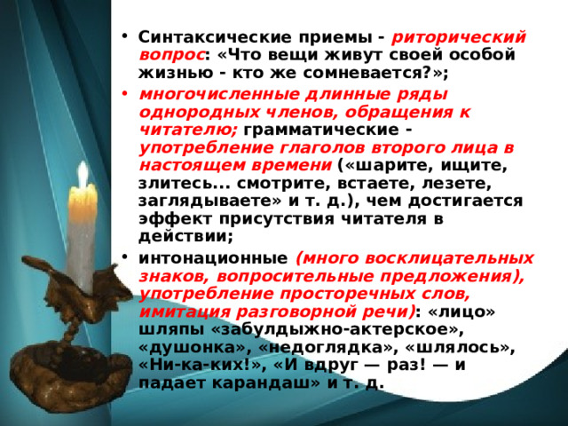 Синтаксические приемы - риторический вопрос : «Что вещи живут своей особой жизнью - кто же сомневается?»; многочисленные длинные ряды однородных членов, обращения к читателю; грамматические - употребление глаголов второго лица в настоящем времени («шарите, ищите, злитесь... смотрите, встаете, лезете, заглядываете» и т. д.), чем достигается эффект присутствия читателя в действии; интонационные (много восклицательных знаков, вопросительные предложения), употребление просторечных слов, имитация разговорной речи) : «лицо» шляпы «забулдыжно-актерское», «душонка», «недоглядка», «шлялось», «Ни-ка-ких!», «И вдруг — раз! — и падает карандаш» и т. д. 