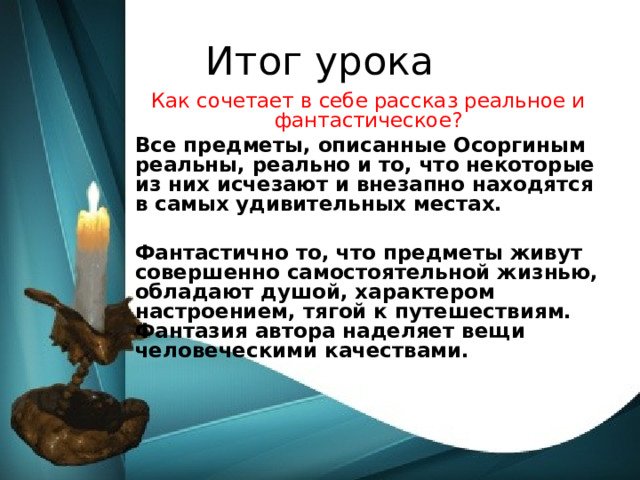 Итог урока Как сочетает в себе рассказ реальное и фантастическое? Все предметы, описанные Осоргиным реальны, реально и то, что некоторые из них исчезают и внезапно находятся в самых удивительных местах.  Фантастично то, что предметы живут совершенно самостоятельной жизнью, обладают душой, характером настроением, тягой к путешествиям. Фантазия автора наделяет вещи человеческими качествами.  