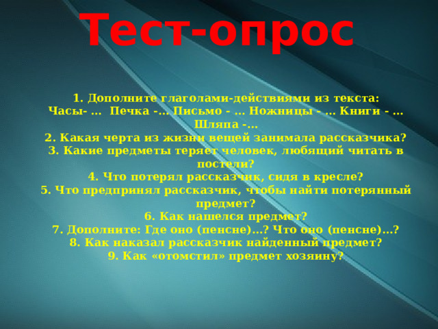 Тест-опрос 1. Дополните глаголами-действиями из текста: Часы- …  Печка -… Письмо - … Ножницы - … Книги - … Шляпа -… 2. Какая черта из жизни вещей занимала рассказчика? 3. Какие предметы теряет человек, любящий читать в постели? 4. Что потерял рассказчик, сидя в кресле? 5. Что предпринял рассказчик, чтобы найти потерянный предмет? 6. Как нашелся предмет? 7. Дополните: Где оно (пенсне)…? Что оно (пенсне)…? 8. Как наказал рассказчик найденный предмет? 9. Как «отомстил» предмет хозяину? 