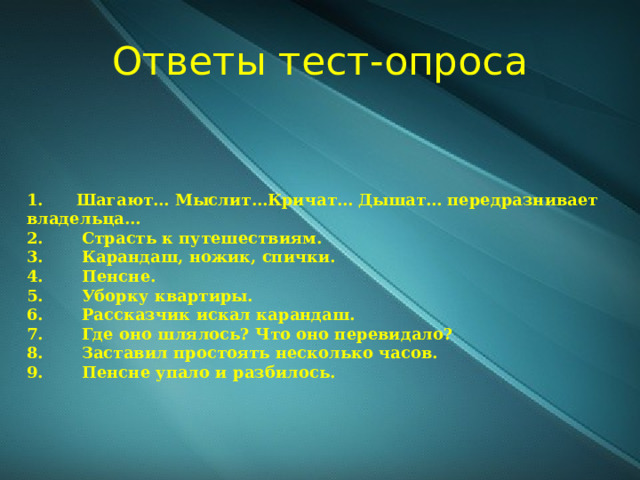 Ответы тест-опроса 1.      Шагают… Мыслит…Кричат… Дышат… передразнивает владельца… 2.       Страсть к путешествиям. 3.       Карандаш, ножик, спички. 4.       Пенсне. 5.       Уборку квартиры. 6.       Рассказчик искал карандаш. 7.       Где оно шлялось? Что оно перевидало? 8.       Заставил простоять несколько часов. 9.       Пенсне упало и разбилось. 