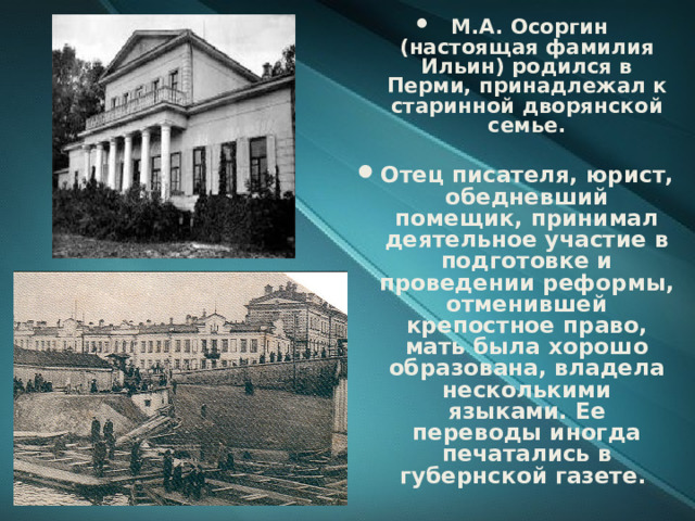  М.А. Осоргин (настоящая фамилия Ильин) родился в Перми, принадлежал к старинной дворянской семье.  Отец писателя, юрист, обедневший помещик, принимал деятельное участие в подготовке и проведении реформы, отменившей крепостное право, мать была хорошо образована, владела несколькими языками. Ее переводы иногда печатались в губернской газете.   