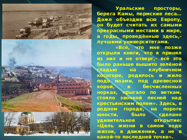  Уральские просторы, берега Камы, пермские леса… Даже объездив всю Европу, он будет считать их самыми прекрасными местами в мире, а годы, проведённые здесь,- лучшими университетами.  «Всё, что мне позже открыли книги, что я принял из них и не отверг,- всё это было раньше вышито зелёной гладью на клубничном косогоре, родилось и жило подо мхами, под древесной корой, в бесчисленных норках, прыгало по веткам, стояло звонкой песней над крестьянским полем». Здесь, в родном городе, на пороге юности, было сделано удивительное открытие: «Цель жизни в самом ходе жизни, в движении, а не в какой-то последней точке». 