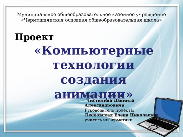 Муниципальное общеобразовательное казенное учреждение  «Чермошнянская основная общеобразовательная школа» Проект «Компьютерные технологии создания анимации» ученика 9 класса  Чистилина Даниила Александровича Руководитель проекта: Лесковская Елена Николаевна учитель информатики 