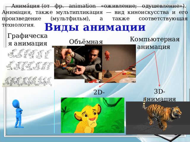 Анима́ция (от фр. animation «оживление; одушевление»).  Анимация, также мультипликация — вид киноискусства и его произведение (мультфильм), а также соответствующая технология . Виды анимации Графическая анимация Компьютерная анимация Объёмная анимация 3D-анимация 2D-анимация 