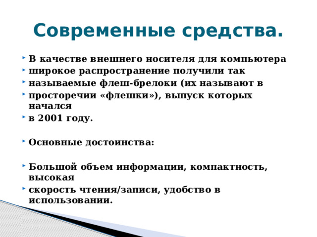 Современные средства. В качестве внешнего носителя для компьютера широкое распространение получили так называемые флеш-брелоки (их называют в просторечии «флешки»), выпуск которых начался в 2001 году.  Основные достоинства:  Большой объем информации, компактность, высокая скорость чтения/записи, удобство в использовании. 