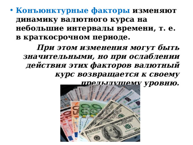 Конъюнктурные   факторы изменяют динамику валютного курса на небольшие интервалы времени, т. е. в краткосрочном периоде. При этом изменения могут быть значительными, но при ослаблении действия этих факторов валютный курс возвращается к своему предыдущему уровню. 