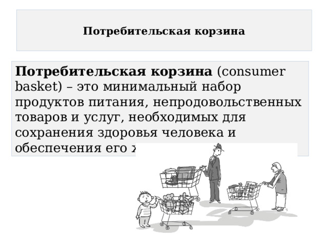  Потребительская корзина   Потребительская корзина (consumer basket) – это минимальный набор продуктов питания, непродовольственных товаров и услуг, необходимых для сохранения здоровья человека и обеспечения его жизнедеятельности. 
