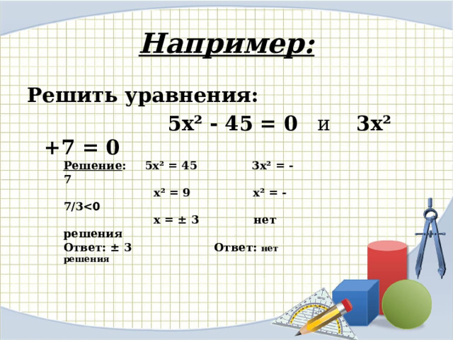 Например: Решить уравнения:   5х² - 45 = 0 и 3х² +7 = 0   Решение :  5х² = 45 3х² = - 7  х² = 9 х² = - 7/3   х = ± 3 нет решения Ответ: ± 3 Ответ: нет решения 