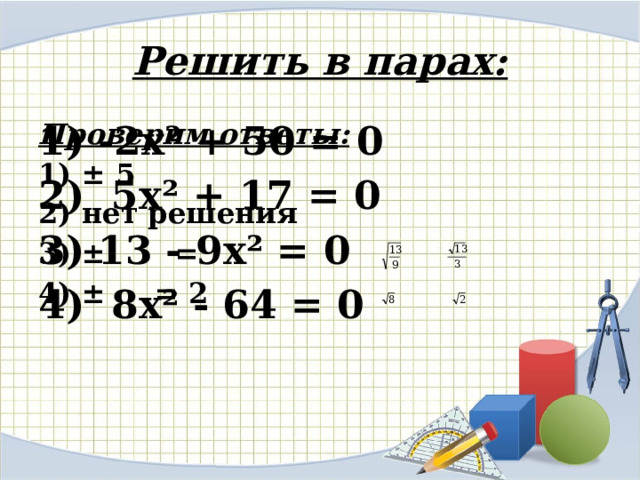 Решить в парах: Проверим ответы: 1) -2х² + 50 = 0 2) 5х² + 17 = 0 1) ± 5 3) 13 - 9х² = 0 2) нет решения 4) 8х² - 64 = 0 3) ± = 4) ± = 2  