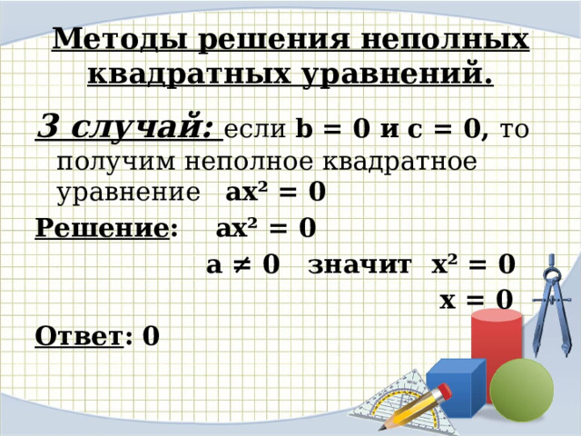 Методы решения неполных квадратных уравнений. 3 случай: если b = 0 и с = 0, то получим неполное квадратное уравнение ax² = 0 Решение : ax² = 0  а ≠ 0 значит x² = 0  х = 0 Ответ : 0   