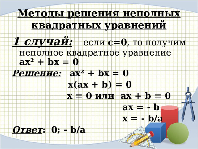 Методы решения неполных квадратных уравнений 1 случай: если с=0 , то получим неполное квадратное уравнение ax² + bx = 0  Решение:  ax² + bx = 0   х(ах + b) = 0  х = 0 или ах + b = 0  ах = - b  х = - b/а Ответ :  0; - b/а 