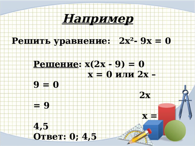 Например Решить уравнение:  2х²- 9х = 0 Решение : х(2х - 9) = 0  х = 0 или 2х – 9 = 0  2х = 9  х = 4,5 Ответ: 0; 4,5 