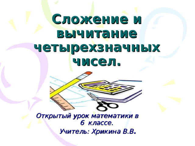 Сложение и вычитание четырехзначных чисел.   Открытый урок математики в 6 классе. Учитель: Хрикина В.В . 