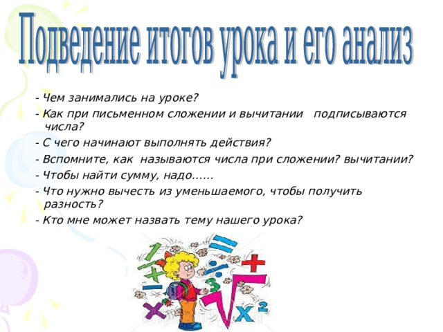  - Чем занимались на уроке?  - Как при письменном сложении и вычитании подписываются числа?  - С чего начинают выполнять действия?   - Вспомните, как называются числа при сложении? вычитании?  - Чтобы найти сумму, надо……  - Что нужно вычесть из уменьшаемого, чтобы получить разность?  - Кто мне может назвать тему нашего урока?  