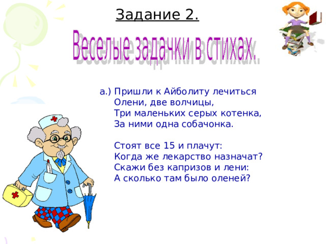   Задание 2.      а.) Пришли к Айболиту лечиться  Олени, две волчицы,  Три маленьких серых котенка,  За ними одна собачонка.  Стоят все 15 и плачут:  Когда же лекарство назначат?  Скажи без капризов и лени:  А сколько там было оленей? 