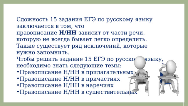 Сложность 15 задания ЕГЭ по русскому языку заключается в том, что правописание  Н/НН  зависит от части речи, которую не всегда бывает легко определить. Также существует ряд исключений, которые нужно запомнить. Чтобы решить задание 15 ЕГЭ по русскому языку, необходимо знать следующие темы: Правописание Н/НН в прилагательных Правописание Н/НН в причастиях Правописание Н/НН в наречиях Правописание Н/НН в существительных 