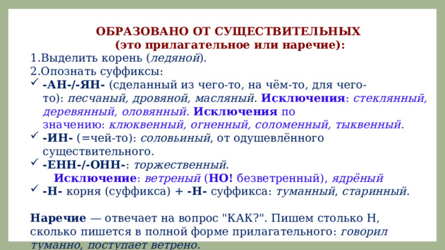 ОБРАЗОВАНО ОТ СУЩЕСТВИТЕЛЬНЫХ (это прилагательное или наречие): Выделить корень ( ледяной ). Опознать суффиксы: -АН-/-ЯН-  (сделанный из чего-то, на чëм-то, для чего-то):  песчаный, дровяной, масляный .  Исключения :  стеклянный, деревянный, оловянный .  Исключения  по значению:  клюквенный, огненный, соломенный, тыквенный . -ИН-  (=чей-то):  соловьиный , от одушевлённого существительного. -ЕНН-/-ОНН- :  торжественный .   Исключение :  ветреный  ( НО!  безветренный),  ядрëный -Н-  корня (суффикса) +  -Н-  суффикса:  туманный ,  старинный . Наречие  — отвечает на вопрос 