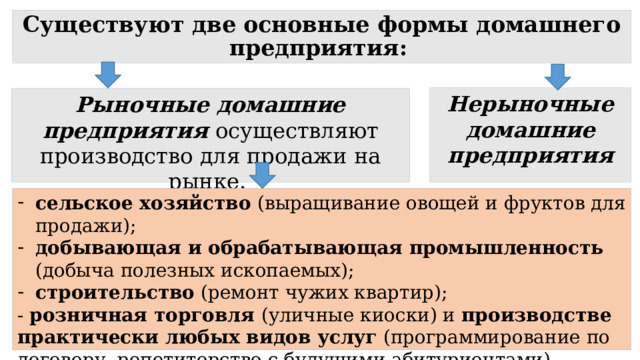 Существуют две основные формы домашнего предприятия:  Нерыночные домашние предприятия Рыночные домашние предприятия  осуществляют производство для продажи на рынке. сельское хозяйство (выращивание овощей и фруктов для продажи); добывающая и обрабатывающая промышленность (добыча полезных ископаемых); строительство (ремонт чужих квартир); - розничная торговля (уличные киоски) и производстве практически любых видов услуг (программирование по договору, репетиторство с будущими абитуриентами). 