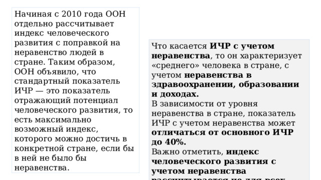 Начиная с 2010 года ООН отдельно рассчитывает индекс человеческого развития с поправкой на неравенство людей в стране. Таким образом, ООН объявило, что стандартный показатель ИЧР — это показатель отражающий потенциал человеческого развития, то есть максимально возможный индекс, которого можно достичь в конкретной стране, если бы в ней не было бы неравенства. Что касается  ИЧР с учетом неравенства , то он характеризует «среднего» человека в стране, с учетом неравенства в здравоохранении, образовании и доходах. В зависимости от уровня неравенства в стране, показатель ИЧР с учетом неравенства может отличаться от основного ИЧР до 40%. Важно отметить, индекс человеческого развития с учетом неравенства рассчитывается не для всех стран , а только для тех у которых есть объективные данные по неравенству. 