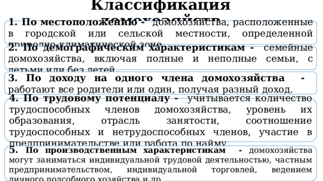  Классификация домохозяйств 1. По местоположению - домохозяйства, расположенные в городской или сельской местности, определенной природно-климатической зоне. 2. По демографическим характеристикам - семейные  домохозяйства, включая полные и неполные семьи, с детьми или без детей . 3. По доходу на одного члена домохозяйства - работают все родители или один, получая разный доход. 4. По трудовому потенциалу - учитывается количество трудоспособных членов домохозяйства, уровень их образования, отрасль занятости, соотношение трудоспособных и нетрудоспособных членов, участие в предпринимательстве или работа по найму. 5. По производственным характеристикам - домохозяйства могут заниматься индивидуальной трудовой деятельностью, частным предпринимательством, индивидуальной торговлей, ведением личного подсобного хозяйства и др. 