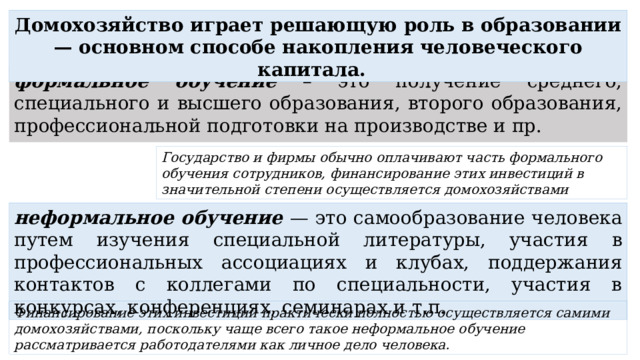 Домохозяйство играет решающую роль в образовании — основном способе накопления человеческого капитала. формальное обучение – это получение среднего, специального и высшего образования, второго образования, профессиональной подготовки на производстве и пр. Государство и фирмы обычно оплачивают часть формального обучения сотрудников, финансирование этих инвестиций в значительной степени осуществляется домохозяйствами неформальное обучение — это самообразование человека путем изучения специальной литературы, участия в профессиональных ассоциациях и клубах, поддержания контактов с коллегами по специальности, участия в конкурсах, конференциях, семинарах и т.п. Финансирование этих инвестиций практически полностью осуществляется самими домохозяйствами, поскольку чаще всего такое неформальное обучение рассматривается работодателями как личное дело человека.  