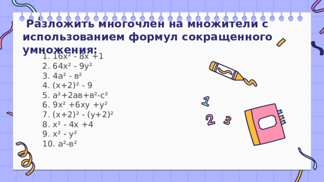   Разложить многочлен на множители с использованием формул сокращенного умножения: 1. 16х² - 8х +1  2. 64х² - 9у²  3. 4а² - в²  4. (х+2)² - 9  5. а²+2ав+в²-с²  6. 9х² +6ху +у²  7. (х+2)² - (у+2)²  8. х² - 4х +4  9. х² - у²  10. а²-в² 