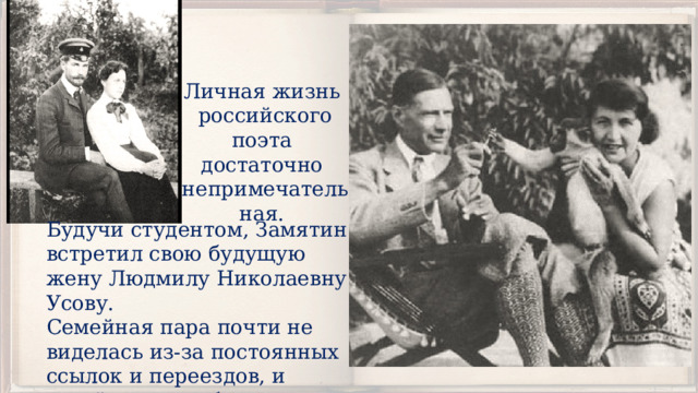 Личная жизнь российского поэта достаточно непримечательная. Будучи студентом, Замятин встретил свою будущую жену Людмилу Николаевну Усову. Семейная пара почти не виделась из-за постоянных ссылок и переездов, и детей у них не было. 