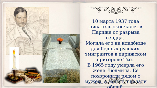 10 марта 1937 года писатель скончался в Париже от разрыва сердца.  Могила его на кладбище для бедных русских эмигрантов в парижском пригороде Тье. В 1965 году умерла его жена Людмила. Ее похоронили рядом с мужем, а могилу сделали общей. 