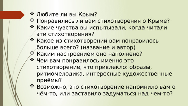 Любите ли вы Крым? Понравились ли вам стихотворения о Крыме? Какие чувства вы испытывали, когда читали эти стихотворения? Какое из стихотворений вам понравилось больше всего? (название и автор) Каким настроением оно наполнено? Чем вам понравилось именно это стихотворение, что привлекло: образы, ритмомелодика, интересные художественные приёмы? Возможно, это стихотворение напомнило вам о чём-то, или заставило задуматься над чем-то? 