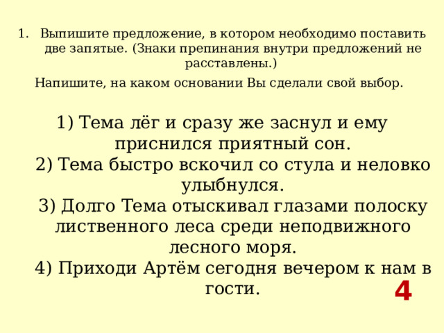 Выпишите предложение, в котором необходимо поставить две запятые. (Знаки препинания внутри предложений не расставлены.) Напишите, на каком основании Вы сделали свой выбор.   1) Тема лёг и сразу же заснул и ему приснился приятный сон.  2) Тема быстро вскочил со стула и неловко улыбнулся.  3) Долго Тема отыскивал глазами полоску лиственного леса среди неподвижного лесного моря.  4) Приходи Артём сегодня вечером к нам в гости. 4  