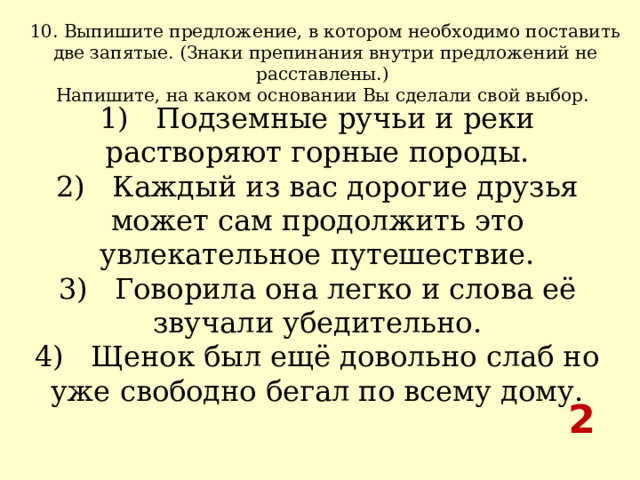 10. Выпишите предложение, в котором необходимо поставить две запятые. (Знаки препинания внутри предложений не расставлены.) Напишите, на каком основании Вы сделали свой выбор.  1)   Подземные ручьи и реки растворяют горные породы.  2)   Каждый из вас дорогие друзья может сам продолжить это увлекательное путешествие.  3)   Говорила она легко и слова её звучали убедительно.  4)   Щенок был ещё довольно слаб но уже свободно бегал по всему дому. 2 