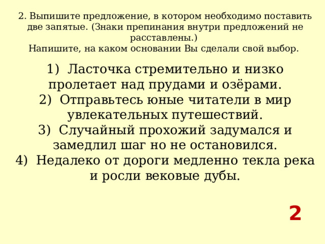 2. Выпишите предложение, в котором необходимо поставить две запятые. (Знаки препинания внутри предложений не расставлены.) Напишите, на каком основании Вы сделали свой выбор.  1)  Ласточка стремительно и низко пролетает над прудами и озёрами.  2)  Отправьтесь юные читатели в мир увлекательных путешествий.  3)  Случайный прохожий задумался и замедлил шаг но не остановился.  4)  Недалеко от дороги медленно текла река и росли вековые дубы. 2 