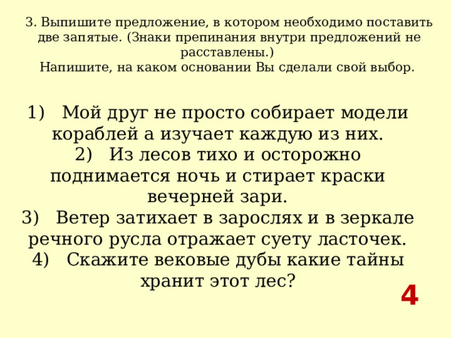 3. Выпишите предложение, в котором необходимо поставить две запятые. (Знаки препинания внутри предложений не расставлены.) Напишите, на каком основании Вы сделали свой выбор.  1)   Мой друг не просто собирает модели кораблей а изучает каждую из них.  2)   Из лесов тихо и осторожно поднимается ночь и стирает краски вечерней зари.  3)   Ветер затихает в зарослях и в зеркале речного русла отражает суету ласточек.  4)   Скажите вековые дубы какие тайны хранит этот лес? 4 