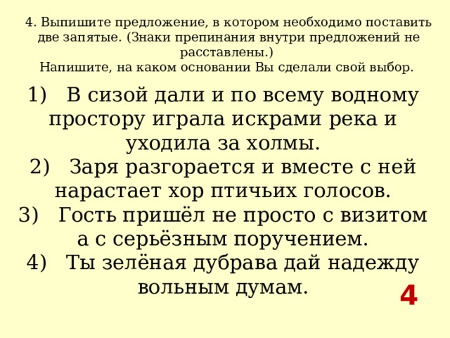 4. Выпишите предложение, в котором необходимо поставить две запятые. (Знаки препинания внутри предложений не расставлены.) Напишите, на каком основании Вы сделали свой выбор.  1)   В сизой дали и по всему водному простору играла искрами река и уходила за холмы.  2)   Заря разгорается и вместе с ней нарастает хор птичьих голосов.  3)   Гость пришёл не просто с визитом а с серьёзным поручением.  4)   Ты зелёная дубрава дай надежду вольным думам. 4 