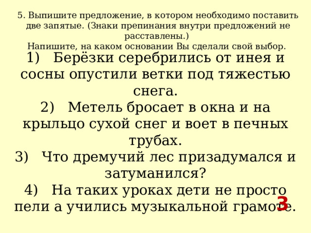 5. Выпишите предложение, в котором необходимо поставить две запятые. (Знаки препинания внутри предложений не расставлены.) Напишите, на каком основании Вы сделали свой выбор.  1)   Берёзки серебрились от инея и сосны опустили ветки под тяжестью снега.  2)   Метель бросает в окна и на крыльцо сухой снег и воет в печных трубах.  3)   Что дремучий лес призадумался и затуманился?  4)   На таких уроках дети не просто пели а учились музыкальной грамоте. 3 