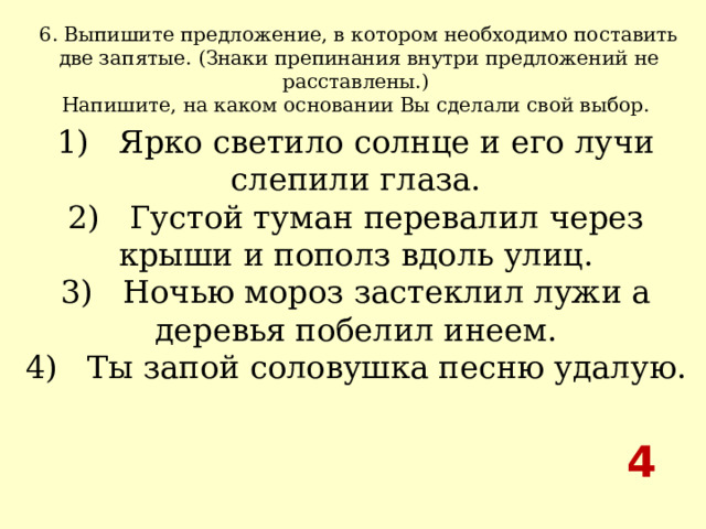 6. Выпишите предложение, в котором необходимо поставить две запятые. (Знаки препинания внутри предложений не расставлены.) Напишите, на каком основании Вы сделали свой выбор.  1)   Ярко светило солнце и его лучи слепили глаза.  2)   Густой туман перевалил через крыши и пополз вдоль улиц.  3)   Ночью мороз застеклил лужи а деревья побелил инеем.  4)   Ты запой соловушка песню удалую. 4 