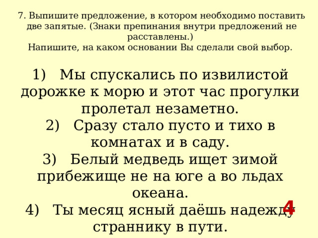 7. Выпишите предложение, в котором необходимо поставить две запятые. (Знаки препинания внутри предложений не расставлены.) Напишите, на каком основании Вы сделали свой выбор.  1)   Мы спускались по извилистой дорожке к морю и этот час прогулки пролетал незаметно.  2)   Сразу стало пусто и тихо в комнатах и в саду.  3)   Белый медведь ищет зимой прибежище не на юге а во льдах океана.  4)   Ты месяц ясный даёшь надежду страннику в пути. 4 