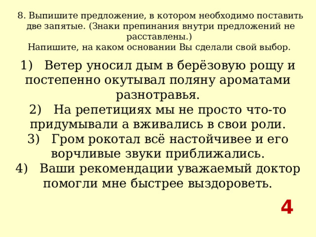 8. Выпишите предложение, в котором необходимо поставить две запятые. (Знаки препинания внутри предложений не расставлены.) Напишите, на каком основании Вы сделали свой выбор.  1)   Ветер уносил дым в берёзовую рощу и постепенно окутывал поляну ароматами разнотравья.  2)   На репетициях мы не просто что-то придумывали а вживались в свои роли.  3)   Гром рокотал всё настойчивее и его ворчливые звуки приближались.  4)   Ваши рекомендации уважаемый доктор помогли мне быстрее выздороветь. 4 